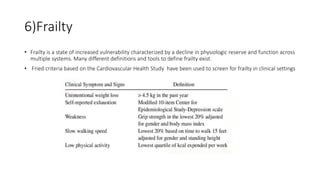 6)Frailty
• Frailty is a state of increased vulnerability characterized by a decline in physiologic reserve and function across
multiple systems. Many different definitions and tools to define frailty exist.
• Fried criteria based on the Cardiovascular Health Study have been used to screen for frailty in clinical settings
 
