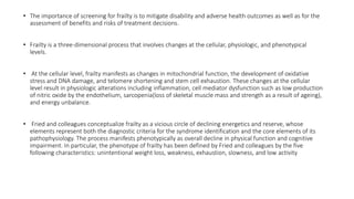 • The importance of screening for frailty is to mitigate disability and adverse health outcomes as well as for the
assessment of benefits and risks of treatment decisions.
• Frailty is a three-dimensional process that involves changes at the cellular, physiologic, and phenotypical
levels.
• At the cellular level, frailty manifests as changes in mitochondrial function, the development of oxidative
stress and DNA damage, and telomere shortening and stem cell exhaustion. These changes at the cellular
level result in physiologic alterations including inflammation, cell mediator dysfunction such as low production
of nitric oxide by the endothelium, sarcopenia(loss of skeletal muscle mass and strength as a result of ageing),
and energy unbalance.
• Fried and colleagues conceptualize frailty as a vicious circle of declining energetics and reserve, whose
elements represent both the diagnostic criteria for the syndrome identification and the core elements of its
pathophysiology. The process manifests phenotypically as overall decline in physical function and cognitive
impairment. In particular, the phenotype of frailty has been defined by Fried and colleagues by the five
following characteristics: unintentional weight loss, weakness, exhaustion, slowness, and low activity
 