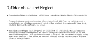 7)Elder Abuse and Neglect
• The incidence of elder abuse and neglect and self-neglect are unknown because they are often unrecognized.
• The best data suggest that the incidence over 12 months is at least 8–10%. Abuse and neglect can result in
physical injuries and related pain, worsening of chronic medical conditions, dehydration and pressure ulcers,
emotional distress, and loss of income and savings.
• Because abuse and neglect are underreported, are unsuspected, and have such devastating consequences,
older adults should be screened (without the presence of caregivers) with questions such as, “Do you ever
feel unsafe where you live?” “Has anyone ever threatened or hurt you?” “Has anyone been taking your money
without your permission?” Table outlines the definitions, symptoms and signs, and key aspects of evaluating
suspected abuse and neglect.
 