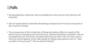 1)Falls
• Among all geriatric syndromes, falls are probably the most common that internists will
encounter.
• Falls are responsible for potentially devastating consequences for function and quality of
life, as well as mortality.
• The consequences of falls include fear of falling with adverse effects on quality of life,
painful injures including hip and wrist fractures, subdural hematomas, and death. Falls are
associated with loss of function and death within the year after a fall. For these reasons,
internists should regularly screen older people for falling using questions such as, “Have
you fallen in the past year?” “Are you afraid of falling?”
 