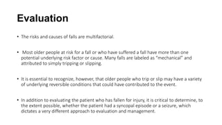 Evaluation
• The risks and causes of falls are multifactorial.
• Most older people at risk for a fall or who have suffered a fall have more than one
potential underlying risk factor or cause. Many falls are labeled as “mechanical” and
attributed to simply tripping or slipping.
• It is essential to recognize, however, that older people who trip or slip may have a variety
of underlying reversible conditions that could have contributed to the event.
• In addition to evaluating the patient who has fallen for injury, it is critical to determine, to
the extent possible, whether the patient had a syncopal episode or a seizure, which
dictates a very different approach to evaluation and management.
 
