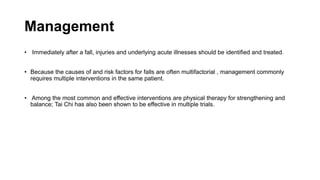Management
• Immediately after a fall, injuries and underlying acute illnesses should be identified and treated.
• Because the causes of and risk factors for falls are often multifactorial , management commonly
requires multiple interventions in the same patient.
• Among the most common and effective interventions are physical therapy for strengthening and
balance; Tai Chi has also been shown to be effective in multiple trials.
 