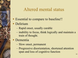 Altered mental status Essential to compare to baseline!! Delirium Rapid onset, usually curable inability to focus, think logically and maintain a train of thought. Dementia Slow onset, permanent Progressive disorientation, shortened attention span and loss of cognitive function 