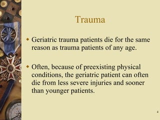 Trauma Geriatric trauma patients die for the same reason as trauma patients of any age. Often, because of preexisting physical conditions, the geriatric patient can often die from less severe injuries and sooner than younger patients. 