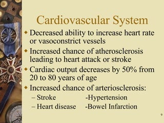 Cardiovascular System Decreased ability to increase heart rate or vasoconstrict vessels Increased chance of atherosclerosis leading to heart attack or stroke Cardiac output decreases by 50% from 20 to 80 years of age Increased chance of arteriosclerosis: Stroke   -Hypertension Heart disease  -Bowel Infarction 