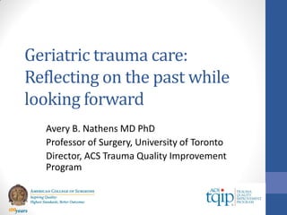 Geriatric trauma care:
Reflecting on the past while
looking forward
Avery B. Nathens MD PhD
Professor of Surgery, University of Toronto
Director, ACS Trauma Quality Improvement
Program
 