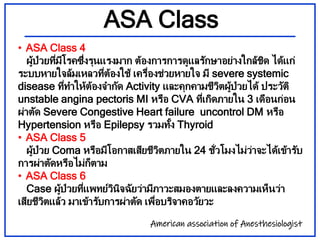 ASA Class
• ASA Class 4
ผู้ป่วยที่มีโรคซึ่งรุนแรงมาก ต้องการการดูแลรักษาอย่างใกล้ชิด ได้แก่
ระบบหายใจล้มเหลวที่ต้องใช้ เคร...