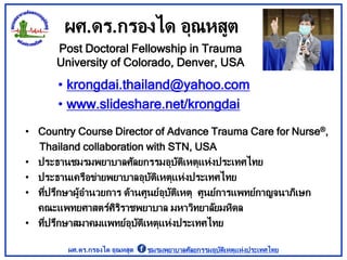 ผศ.ดร.กรองได อุณหสูต
• krongdai.thailand@yahoo.com
• www.slideshare.net/krongdai
Post Doctoral Fellowship in Trauma
University of Colorado, Denver, USA
• Country Course Director of Advance Trauma Care for Nurse®,
Thailand collaboration with STN, USA
• ประธานชมรมพยาบาลศัลยกรรมอุบัติเหตุแห่งประเทศไทย
• ประธานเครือข่ายพยาบาลอุบัติเหตุแห่งประเทศไทย
• ที่ปรึกษาผู้อานวยการ ด้านศูนย์อุบัติเหตุ ศูนย์การแพทย์กาญจนาภิเษก
คณะแพทยศาสตร์ศิริราชพยาบาล มหาวิทยาลัยมหิดล
• ที่ปรึกษาสมาคมแพทย์อุบัติเหตุแห่งประเทศไทย
ผศ.ดร.กรองได อุณหสูต ชมรมพยาบาลศัลยกรรมอุบัติเหตุแห่งประเทศไทย
 