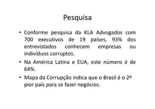 Pesquisa
• Conforme pesquisa da KLA Advogados com
700 executivos de 19 países, 93% dos
entrevistados conhecem empresas ou
indivíduos corruptos.
• Na América Latina e EUA, este número é de
64%.
• Mapa da Corrupção indica que o Brasil é o 2º
pior país para se fazer negócios.
 