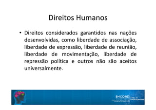 Direitos Humanos
• Direitos considerados garantidos nas nações
desenvolvidas, como liberdade de associação,
liberdade de expressão, liberdade de reunião,
liberdade de movimentação, liberdade de
repressão política e outros não são aceitos
universalmente.
 
