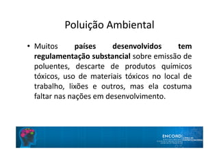 Poluição Ambiental
• Muitos países desenvolvidos tem
regulamentação substancial sobre emissão de
poluentes, descarte de produtos químicos
tóxicos, uso de materiais tóxicos no local de
trabalho, lixões e outros, mas ela costuma
faltar nas nações em desenvolvimento.
 