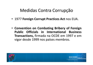 Medidas Contra Corrupção
• 1977 Foreign Corrupt Practices Act nos EUA.
• Convention on Combating Bribery of Foreign
Public Officials in International Business
Transactions, firmada na OCDE em 1997 e em
vigor desde 1999 nos países membros.
 