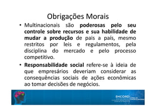 Obrigações Morais
• Multinacionais são poderosas pelo seu
controle sobre recursos e sua habilidade de
mudar a produção de pais a país, mesmo
restritos por leis e regulamentos, pela
disciplina do mercado e pelo processo
competitivo.
• Responsabilidade social refere-se à ideia de
que empresários deveriam considerar as
consequências sociais de ações econômicas
ao tomar decisões de negócios.
 