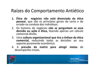 Raízes do Comportamento Antiético
1. Ética de negócios não está divorciada da ética
pessoal, que são os princípios gerais do certo e do
errado na conduta dos indivíduos.
2. Os homens de negócios não se perguntam se essa
decisão ou ação é ética, fazendo apenas um cálculo
comercial direto.
3. Uma cultura organizacional que tira a ênfase da ética
comercial, reduzindo todas as decisões ao seu
aspecto puramente econômico.
4. A pressão da matriz para atingir metas de
desempenho irreais.
 