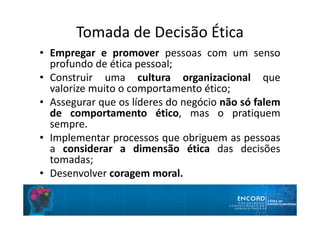 Tomada de Decisão Ética
• Empregar e promover pessoas com um senso
profundo de ética pessoal;
• Construir uma cultura organizacional que
valorize muito o comportamento ético;
• Assegurar que os líderes do negócio não só falem
de comportamento ético, mas o pratiquem
sempre.
• Implementar processos que obriguem as pessoas
a considerar a dimensão ética das decisões
tomadas;
• Desenvolver coragem moral.
 