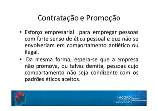 Contratação e Promoção
• Esforço empresarial para empregar pessoas
com forte senso de ética pessoal e que não se
envolveriam em comportamento antiético ou
ilegal.
• Da mesma forma, espera-se que a empresa
não promova, ou talvez demita, pessoas cujo
comportamento não seja condizente com os
padrões éticos aceitos.
 