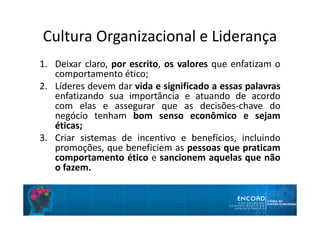 Cultura Organizacional e Liderança
1. Deixar claro, por escrito, os valores que enfatizam o
comportamento ético;
2. Líderes devem dar vida e significado a essas palavras
enfatizando sua importância e atuando de acordo
com elas e assegurar que as decisões-chave do
negócio tenham bom senso econômico e sejam
éticas;
3. Criar sistemas de incentivo e benefícios, incluindo
promoções, que beneficiem as pessoas que praticam
comportamento ético e sancionem aquelas que não
o fazem.
 