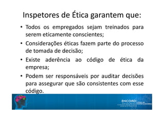 Inspetores de Ética garantem que:
• Todos os empregados sejam treinados para
serem eticamente conscientes;
• Considerações éticas fazem parte do processo
de tomada de decisão;
• Existe aderência ao código de ética da
empresa;
• Podem ser responsáveis por auditar decisões
para assegurar que são consistentes com esse
código.
 