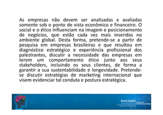 As empresas não devem ser analisadas e avaliadas
somente sob o ponto de vista econômico e financeiro. O
social e o ético influenciam na imagem e posicionamento
de negócios, que estão cada vez mais inseridas no
ambiente global. Desta forma, pretende-se a partir de
pesquisa em empresas brasileiras e que resultou em
diagnóstico estratégico e experiência profissional dos
palestrantes, discutir a necessidade das empresas em
terem um comportamento ético junto aos seus
stakeholders, incluindo os seus clientes, de forma a
garantir a sua sustentabilidade e longevidade. Pretende-
se discutir estratégias de marketing internacional que
visem evidenciar tal conduta e postura estratégica.
 