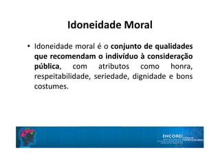 Idoneidade Moral
• Idoneidade moral é o conjunto de qualidades
que recomendam o indivíduo à consideração
pública, com atributos como honra,
respeitabilidade, seriedade, dignidade e bons
costumes.
 