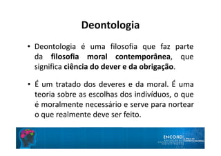 Deontologia
• Deontologia é uma filosofia que faz parte
da filosofia moral contemporânea, que
significa ciência do dever e da obrigação.
• É um tratado dos deveres e da moral. É uma
teoria sobre as escolhas dos indivíduos, o que
é moralmente necessário e serve para nortear
o que realmente deve ser feito.
 