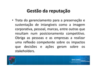 Gestão da reputação
• Trata do gerenciamento para a preservação e
sustentação de intangíveis como a imagem
corporativa, pessoal, marcas, entre outras que
resultam num posicionamento competitivo.
Obriga as pessoas e as empresas a realizar
uma reflexão competente sobre os impactos
que decisões e ações geram sobre os
stakeholders.
 