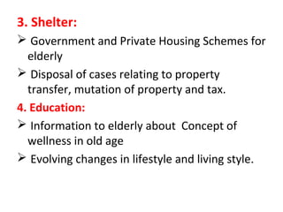 3. Shelter:
 Government and Private Housing Schemes for
elderly
 Disposal of cases relating to property
transfer, mutation of property and tax.
4. Education:
 Information to elderly about Concept of
wellness in old age
 Evolving changes in lifestyle and living style.
 