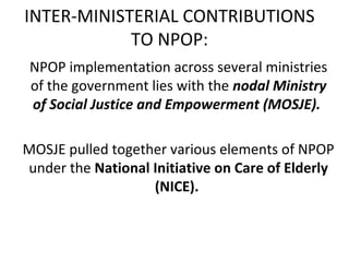 INTER-MINISTERIAL CONTRIBUTIONS
TO NPOP:
NPOP implementation across several ministries
of the government lies with the nodal Ministry
of Social Justice and Empowerment (MOSJE).
MOSJE pulled together various elements of NPOP
under the National Initiative on Care of Elderly
(NICE).
 