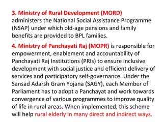 3. Ministry of Rural Development (MORD)
administers the National Social Assistance Programme
(NSAP) under which old-age pensions and family
benefits are provided to BPL families.
4. Ministry of Panchayati Raj (MOPR) is responsible for
empowerment, enablement and accountability of
Panchayati Raj Institutions (PRIs) to ensure inclusive
development with social justice and efficient delivery of
services and participatory self-governance. Under the
Sansad Adarsh Gram Yojana (SAGY), each Member of
Parliament has to adopt a Panchayat and work towards
convergence of various programmes to improve quality
of life in rural areas. When implemented, this scheme
will help rural elderly in many direct and indirect ways.
 