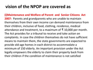 vision of the NPOP are covered as
(i)Maintenance and Welfare of Parent and Senior Citizens Act
2007: Parents and grandparents who are unable to maintain
themselves from their own income can demand maintenance from
their children, inclusive of food, clothing, residence, medical
attendance and treatment, to a maximum of 10,000 per month.₹
The Act provides for a tribunal to receive and take action on
complaints. In case the children themselves do not have sufficient
means to maintain them, the state governments are expected to
provide old-age homes in each district to accommodate a
minimum of 150 elderly. An important provision under the Act
legally empowers the elderly to claim their property back from
their children if the condition of maintenance is not satisfied
 