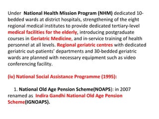 Under National Health Mission Program (NHM) dedicated 10-
bedded wards at district hospitals, strengthening of the eight
regional medical institutes to provide dedicated tertiary-level
medical facilities for the elderly, introducing postgraduate
courses in Geriatric Medicine, and in-service training of health
personnel at all levels. Regional geriatric centres with dedicated
geriatric out-patients’ departments and 30-bedded geriatric
wards are planned with necessary equipment such as video
conferencing facility.
(iv) National Social Assistance Programme (1995):
1. National Old Age Pension Scheme(NOAPS): in 2007
renamed as Indira Gandhi National Old Age Pension
Scheme(IGNOAPS).
 