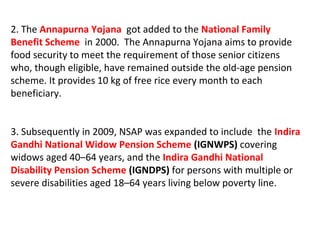2. The Annapurna Yojana got added to the National Family
Benefit Scheme in 2000. The Annapurna Yojana aims to provide
food security to meet the requirement of those senior citizens
who, though eligible, have remained outside the old-age pension
scheme. It provides 10 kg of free rice every month to each
beneficiary.
3. Subsequently in 2009, NSAP was expanded to include the Indira
Gandhi National Widow Pension Scheme (IGNWPS) covering
widows aged 40–64 years, and the Indira Gandhi National
Disability Pension Scheme (IGNDPS) for persons with multiple or
severe disabilities aged 18–64 years living below poverty line.
 