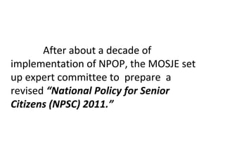 After about a decade of
implementation of NPOP, the MOSJE set
up expert committee to prepare a
revised “National Policy for Senior
Citizens (NPSC) 2011.”
 