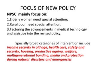 FOCUS OF NEW POLICY
NPSC mainly focus on:
1.Elderly women need special attention;
2.Rural poor need special attention;
3.Factoring the advancements in medical technology
and assistive into the revised policy.
Specially broad categories of intervention include
income security in old age, health care, safety and
security, housing, productive ageing, welfare,
multigenerational bonding, media and protection
during natural disasters and emergencies
 