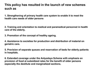 This policy has resulted in the launch of new schemes
such as
1. Strengthening of primary health care system to enable it to meet the
health care needs of older persons
2. Training and orientation to medical and paramedical personnel in health
care of the elderly.
3. Promotion of the concept of healthy ageing.
4. Assistance to societies for production and distribution of material on
geriatric care.
5. Provision of separate queues and reservation of beds for elderly patients
in hospitals.
6. Extended coverage under the Antyodaya Scheme with emphasis on
provision of food at subsidized rates for the benefit of older persons
especially the destitute and marginalized sections.
 