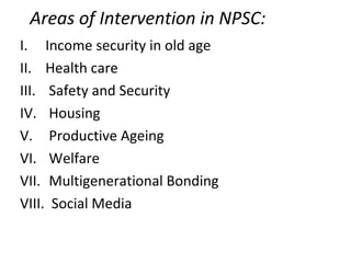 Areas of Intervention in NPSC:
I. Income security in old age
II. Health care
III. Safety and Security
IV. Housing
V. Productive Ageing
VI. Welfare
VII. Multigenerational Bonding
VIII. Social Media
 