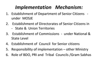 Implementation Mechanism:
1. Establishment of Department of Senior Citizens -
under MOSJE
2. Establishment of Directorates of Senior Citizens in
- State & Union Territories
3. Establishment of Commissions - under National &
State Level
4. Establishment of Council for Senior citizens
5. Responsibility of implementation – other Ministry
6. Role of BDO, PRI and Tribal Councils /Gram Sabhas
 