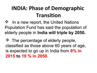 INDIA: Phase of Demographic
Transition
 In a new report, the United Nations
Population Fund has said the population of
elderly people in India will triple by 2050.
 The percentage of elderly people,
classified as those above 60 years of age,
is expected to go up in India from 8% in
2015 to 19 % in 2050.
 