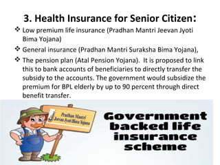 3. Health Insurance for Senior Citizen:
 Low premium life insurance (Pradhan Mantri Jeevan Jyoti
Bima Yojana)
 General insurance (Pradhan Mantri Suraksha Bima Yojana),
 The pension plan (Atal Pension Yojana). It is proposed to link
this to bank accounts of beneficiaries to directly transfer the
subsidy to the accounts. The government would subsidize the
premium for BPL elderly by up to 90 percent through direct
benefit transfer.
 