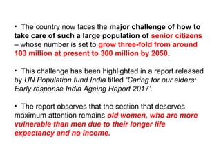 • The country now faces the major challenge of how to
take care of such a large population of senior citizens
– whose number is set to grow three-fold from around
103 million at present to 300 million by 2050.
• This challenge has been highlighted in a report released
by UN Population fund India titled ‘Caring for our elders: 
Early response India Ageing Report 2017’. 
• The report observes that the section that deserves
maximum attention remains old women, who are more
vulnerable than men due to their longer life
expectancy and no income.
 