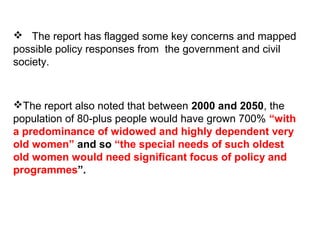  The report has flagged some key concerns and mapped
possible policy responses from the government and civil
society.
The report also noted that between 2000 and 2050, the
population of 80-plus people would have grown 700% “with
a predominance of widowed and highly dependent very
old women” and so “the special needs of such oldest
old women would need significant focus of policy and
programmes”.
 