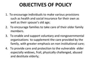 OBJECTIVES OF POLICY
1. To encourage individuals to make various provisions
such as health and social insurance for their own as
well as their spouse’s old age;
2. To encourage families to take care of their older family
members.
3. To enable and support voluntary and nongovernmental
organisations to supplement the care provided by the
family, with greater emphasis on non institutional care;
4. To provide care and protection to the vulnerable elder
especially widows, frail, physically challenged, abused
and destitute elderly;
 