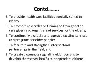 Contd……..
5. To provide health care facilities specially suited to
elderly
6. To promote research and training to train geriatric
care givers and organisers of services for the elderly;
7. To continually evaluate and upgrade existing services
and programs for older people;
8. To facilitate and strengthen inter sectoral
partnerships in the field; and
9. To create awareness regarding elder persons to
develop themselves into fully independent citizens.
 