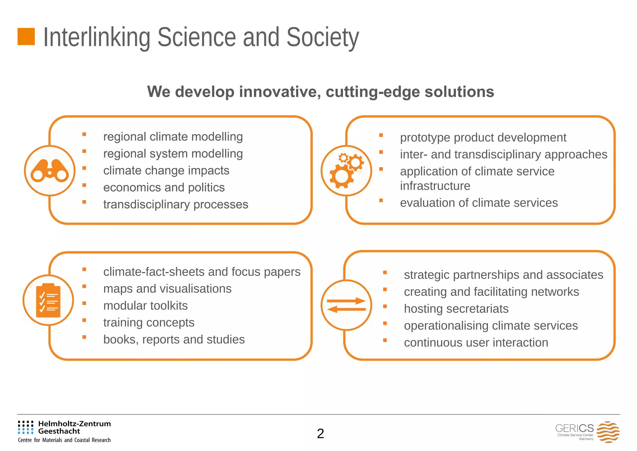 2
We develop innovative, cutting-edge solutions
 regional climate modelling
 regional system modelling
 climate change impacts
 economics and politics
 transdisciplinary processes
 prototype product development
 inter- and transdisciplinary approaches
 application of climate service
infrastructure
 evaluation of climate services
 climate-fact-sheets and focus papers
 maps and visualisations
 modular toolkits
 training concepts
 books, reports and studies
 strategic partnerships and associates
 creating and facilitating networks
 hosting secretariats
 operationalising climate services
 continuous user interaction
Interlinking Science and Society
 