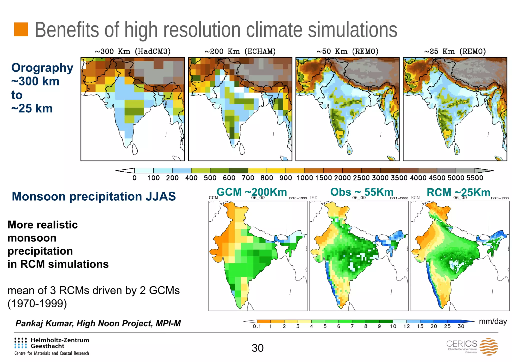 30
Benefits of high resolution climate simulations
More realistic
monsoon
precipitation
in RCM simulations
mean of 3 RCMs driven by 2 GCMs
(1970-1999)
Monsoon precipitation JJAS
m
RCM ~25KmObs ~ 55KmGCM ~200Km
mm/dayPankaj Kumar, High Noon Project, MPI-M
Orography
~300 km
to
~25 km
 