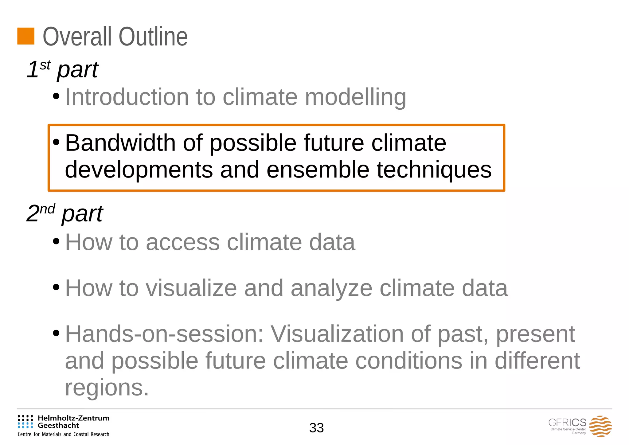 33
Overall Outline
●
Introduction to climate modelling
●
Bandwidth of possible future climate
developments and ensemble techniques
●
How to access climate data
●
How to visualize and analyze climate data
●
Hands-on-session: Visualization of past, present
and possible future climate conditions in different
regions.
1st
part
2nd
part
 