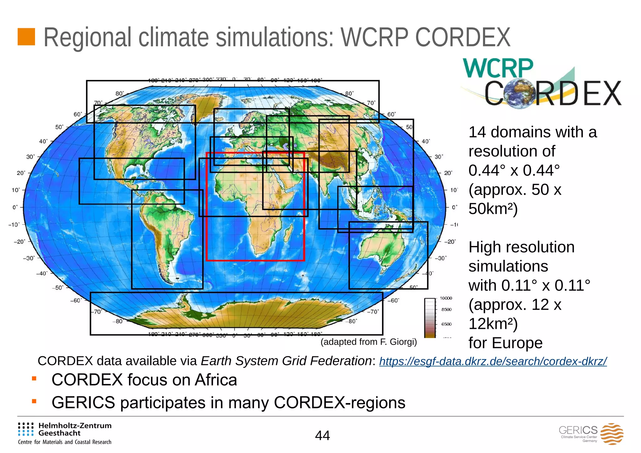 44
Regional climate simulations: WCRP CORDEX
14 domains with a
resolution of
0.44° x 0.44°
(approx. 50 x
50km²)
High resolution
simulations
with 0.11° x 0.11°
(approx. 12 x
12km²)
for Europe
CORDEX data available via Earth System Grid Federation: https://esgf-data.dkrz.de/search/cordex-dkrz/

CORDEX focus on Africa

GERICS participates in many CORDEX-regions
(adapted from F. Giorgi)
 