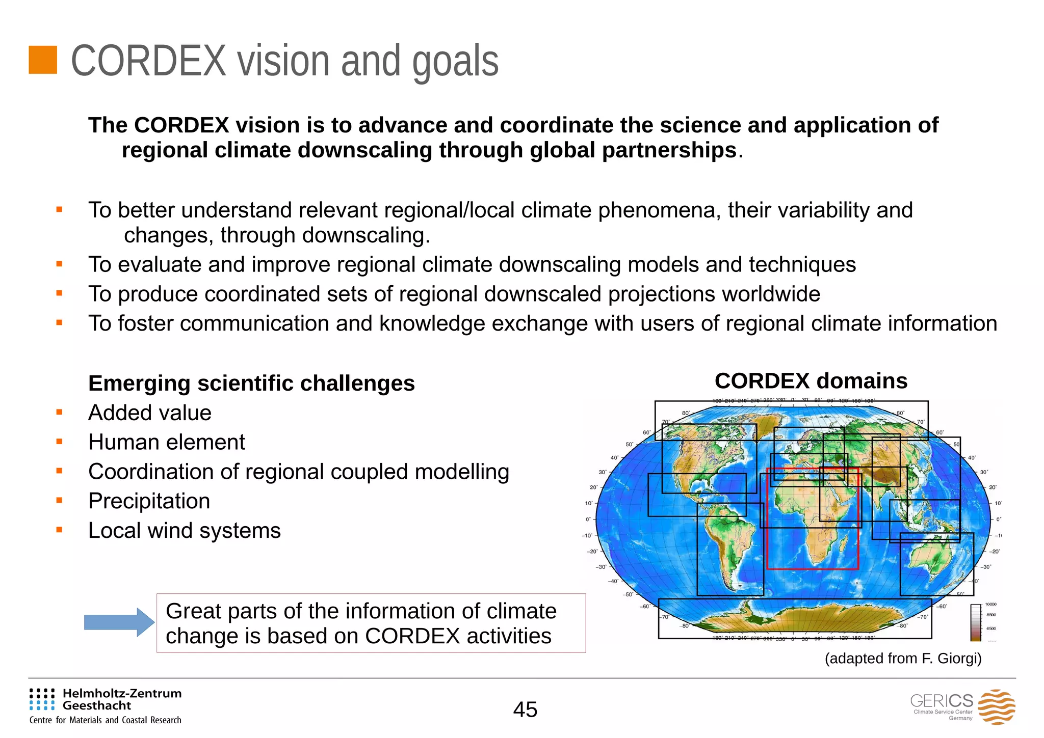 45
CORDEX vision and goals
The CORDEX vision is to advance and coordinate the science and application of
regional climate downscaling through global partnerships.

To better understand relevant regional/local climate phenomena, their variability and
changes, through downscaling.

To evaluate and improve regional climate downscaling models and techniques

To produce coordinated sets of regional downscaled projections worldwide

To foster communication and knowledge exchange with users of regional climate information
Emerging scientific challenges

Added value

Human element

Coordination of regional coupled modelling

Precipitation

Local wind systems
CORDEX domains
(adapted from F. Giorgi)
Great parts of the information of climate
change is based on CORDEX activities
 