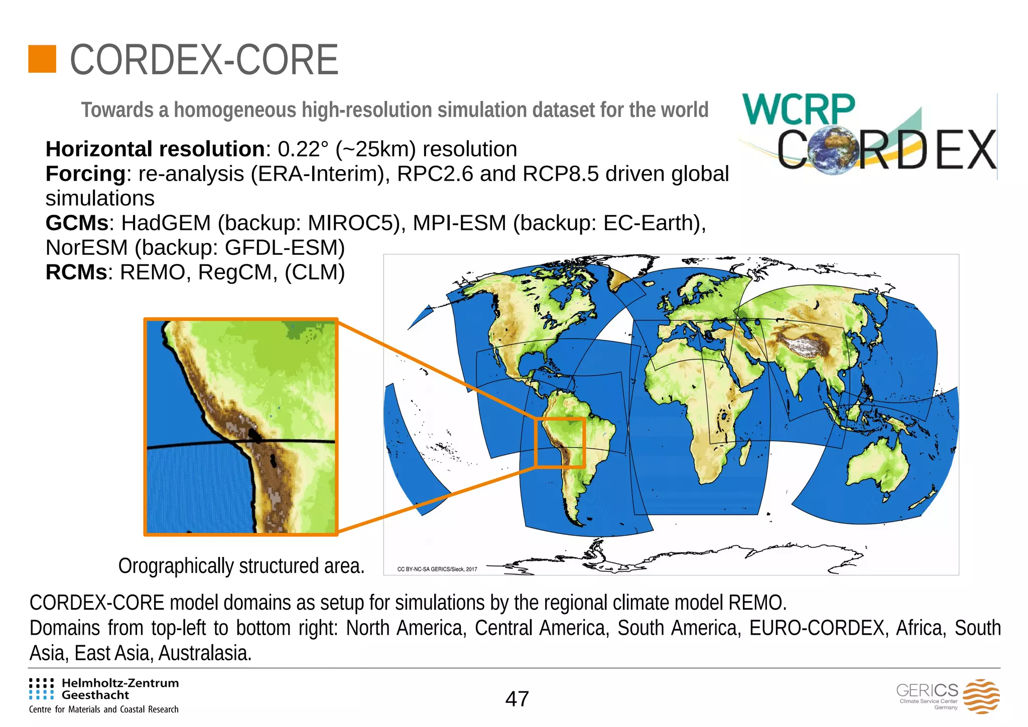 47
CORDEX-CORE
Horizontal resolution: 0.22° (~25km) resolution
Forcing: re-analysis (ERA-Interim), RPC2.6 and RCP8.5 driven global
simulations
GCMs: HadGEM (backup: MIROC5), MPI-ESM (backup: EC-Earth),
NorESM (backup: GFDL-ESM)
RCMs: REMO, RegCM, (CLM)
Towards a homogeneous high-resolution simulation dataset for the world
CORDEX-CORE model domains as setup for simulations by the regional climate model REMO.
Domains from top-left to bottom right: North America, Central America, South America, EURO-CORDEX, Africa, South
Asia, East Asia, Australasia.
Orographically structured area.
 