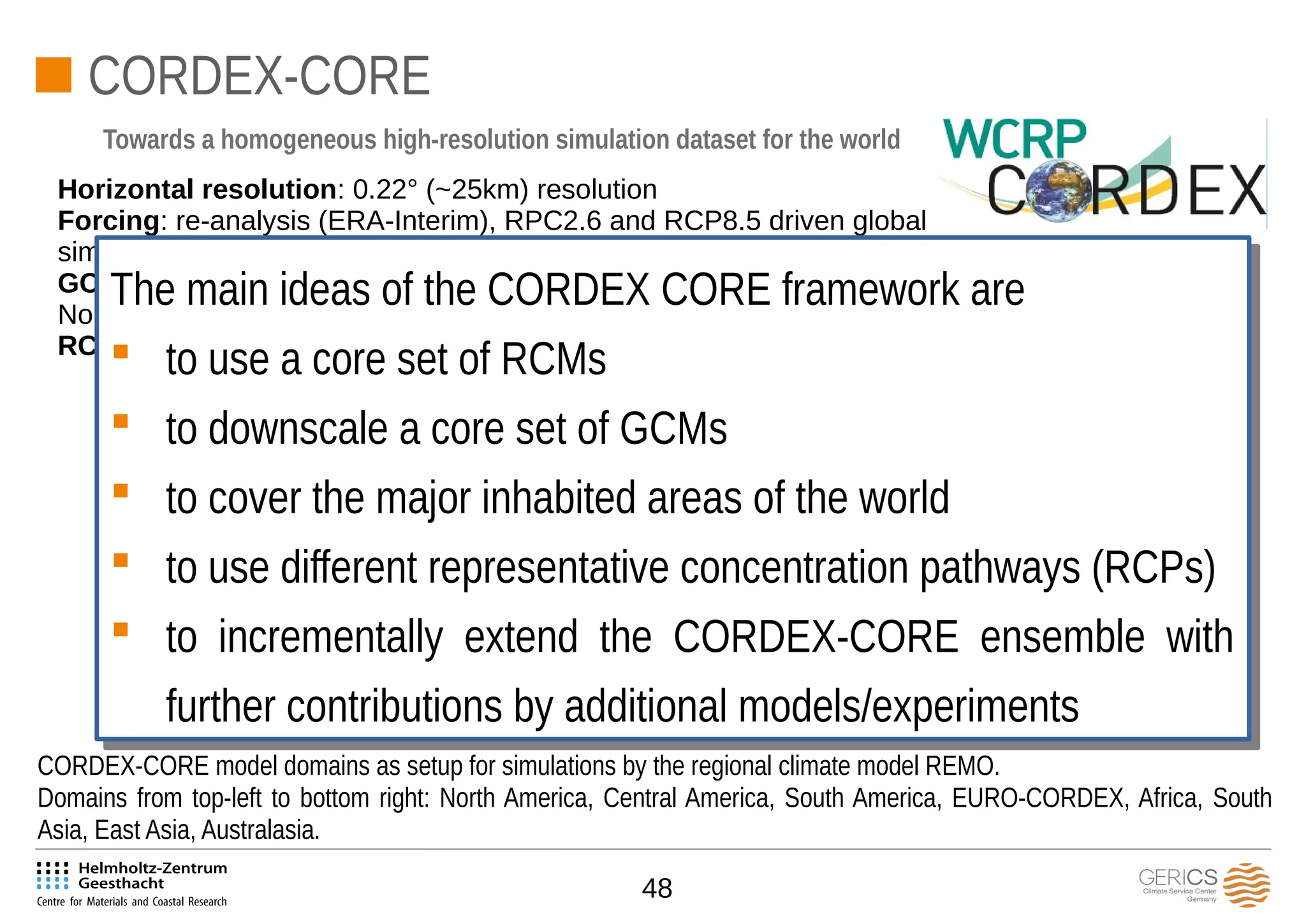 48
CORDEX-CORE
Horizontal resolution: 0.22° (~25km) resolution
Forcing: re-analysis (ERA-Interim), RPC2.6 and RCP8.5 driven global
simulations
GCMs: HadGEM (backup: MIROC5), MPI-ESM (backup: EC-Earth),
NorESM (backup: GFDL-ESM)
RCMs: REMO, RegCM, CLM
Towards a homogeneous high-resolution simulation dataset for the world
CORDEX-CORE model domains as setup for simulations by the regional climate model REMO.
Domains from top-left to bottom right: North America, Central America, South America, EURO-CORDEX, Africa, South
Asia, East Asia, Australasia.
Orographically structured area.
The main ideas of the CORDEX CORE framework are
 to use a core set of RCMs
 to downscale a core set of GCMs
 to cover the major inhabited areas of the world
 to use different representative concentration pathways (RCPs)
 to incrementally extend the CORDEX-CORE ensemble with
further contributions by additional models/experiments
The main ideas of the CORDEX CORE framework are
 to use a core set of RCMs
 to downscale a core set of GCMs
 to cover the major inhabited areas of the world
 to use different representative concentration pathways (RCPs)
 to incrementally extend the CORDEX-CORE ensemble with
further contributions by additional models/experiments
 